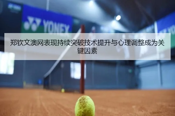 郑钦文澳网表现持续突破技术提升与心理调整成为关键因素